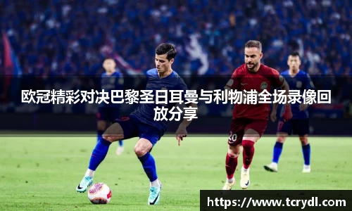 欧冠精彩对决巴黎圣日耳曼与利物浦全场录像回放分享